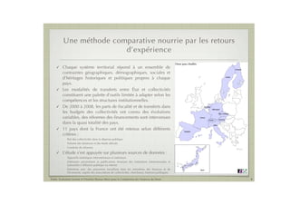 Une méthode comparative nourrie par les retours
                         d’expérience
                                                                                                      Onze pays étudiés
    ! Chaque système territorial répond à un ensemble de                                                                                                                 Finlande

      contraintes géographiques, démographiques, sociales et
      d’héritages historiques et politiques propres à chaque                                                                                                     Suède



      pays.
    ! Les modalités de transferts entre État et collectivités
      constituent une palette d’outils limitée à adapter selon les
      compétences et les structures institutionnelles.
    ! De 2000 à 2008, les parts de ﬁscalité et de transferts dans                                                             Pays-Bas
                                                                                                                                         Allemagne
      les budgets des collectivités ont connu des évolutions                                                                                          Rép. tchèque

      variables, des réformes des ﬁnancements sont intervenues                                                            France
                                                                                                                                    Suisse            Autriche

      dans la quasi totalité des pays.                                                                                                       Italie

    ! 11 pays dont la France ont été retenus selon différents
                                                                                                             Espagne

      critères :
          -   Part des collectivités dans la dépense publique
          -   Volume des dotations et des fonds affectés
          -   Conduite de réformes
    !    L’étude s’est appuyée sur plusieurs sources de données :
          -   Appareils statistiques internationaux et nationaux
          -   Littérature universitaire et publications émanant des institutions internationales et
              nationales à diffusion publique ou interne
          -   Entretiens avec des personnes travaillant dans les ministères des ﬁnances et de                             Japon
              l’économie, auprès des associations de collectivités, chercheurs, hommes politiques.

Public Evaluation System et l’Institut Thomas More pour la Commission des Finances du Sénat                                                                                         4
 