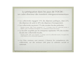 La péréquation dans les pays de l’OCDE :
        un cadre directeur des transferts intergouvernementaux


        !    Les collectivités engagent 33% des dépenses publiques, dont 22%
             des dépenses de santé et 40% des dépenses d’enseignement.
        !    Les collectivités reçoivent 17% des recettes ﬁscales prélevées.
                 Données Eurostat, 2008, Union européenne à 27 ; le champs couvre les collectivités locales et
                 fédérées, après consolidation des dépenses ; les contributions sociales sont incluses.
        !    La ﬁscalité acquittée par les entreprises représente 19% des recettes
             ﬁscales des collectivités locales.
                 Données OCDE, 2007, pays européens ; le champs couvre les collectivités locales à l’exception des
                 entités fédérées et des communautés espagnoles.



        =>    Les États centraux sont amenés à ﬁnancer les compétences des
             collectivités, sur des secteurs clefs pour la cohésion sociale et
             nationale.



Public Evaluation System et l’Institut Thomas More pour la Commission des Finances du Sénat                          6
 