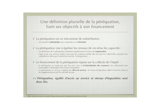 Une définition plurielle de la péréquation,
                      liant ses objectifs à son financement

        !    La péréquation est un mécanisme de redistribution :
             - Les situations individuelles sont comparées à un référentiel.


        !    La péréquation vise à égaliser les niveaux de vie et/ou les capacités :
             - Les déﬁnitions de la péréquation emploient régulièrement le terme de compensation.
             - L’égal accès aux services publics sous-tend les systèmes étudiés dès lors que les collectivités assument des
               compétences telles que la protection sociale, l’enseignement, …


        !    Le ﬁnancement de la péréquation repose sur la collecte de l’impôt :
             - La péréquation ne rompt pas tout lien avec avec la territorialisation des ressources, les collectivités sont
               encouragées à développer leurs bases d’imposition.
             - La péréquation ne vise pas à égaliser les offres de services : le niveau d’imposition reﬂète in ﬁne les choix et
               les engagements pris par les exécutifs locaux.


        =>    Péréquation, égalité d’accès au service et niveau d'imposition sont
             donc liés.



Public Evaluation System et l’Institut Thomas More pour la Commission des Finances du Sénat                                       7
 