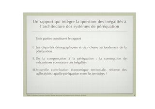 Un rapport qui intègre la question des inégalités à
            l’architecture des systèmes de péréquation

             Trois parties constituent le rapport

        I. Les disparités démographiques et de richesse au fondement de la
           péréquation

        II. De la compensation à la péréquation : la construction de
            mécanismes correcteurs des inégalités

        III.Nouvelle contribution économique territoriale, réforme des
            collectivités : quelle péréquation entre les territoires ?




Public Evaluation System et l’Institut Thomas More pour la Commission des Finances du Sénat   8
 
