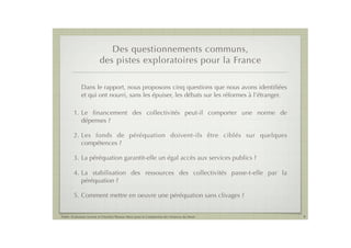 Des questionnements communs,
                          des pistes exploratoires pour la France

             Dans le rapport, nous proposons cinq questions que nous avons identiﬁées
             et qui ont nourri, sans les épuiser, les débats sur les réformes à l’étranger.

        1. Le ﬁnancement des collectivités peut-il comporter une norme de
           dépenses ?

        2. Les fonds de péréquation doivent-ils être ciblés sur quelques
           compétences ?

        3. La péréquation garantit-elle un égal accès aux services publics ?

        4. La stabilisation des ressources des collectivités passe-t-elle par la
           péréquation ?

        5. Comment mettre en oeuvre une péréquation sans clivages ?


Public Evaluation System et l’Institut Thomas More pour la Commission des Finances du Sénat   9
 