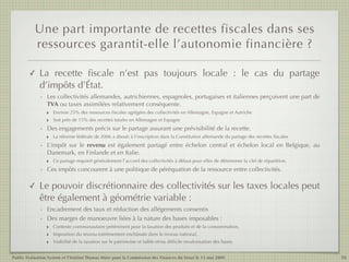 Une part importante de recettes fiscales dans ses
           ressources garantit-elle l’autonomie financière ?

        ✓    La recette ﬁscale n’est pas toujours locale  : le cas du partage
             d’impôts d’État.
             - Les collectivités allemandes, autrichiennes, espagnoles, portugaises et italiennes perçoivent une part de
               TVA ou taxes assimilées relativement conséquente.
               ‣ Environ 25% des ressources ﬁscales agrégées des collectivités en Allemagne, Espagne et Autriche
               ‣ Soit près de 15% des recettes totales en Allemagne et Espagne
             - Des engagements précis sur le partage assurant une prévisibilité de la recette.
               ‣ La réforme fédérale de 2006 a abouti à l’inscription dans la Constitution allemande du partage des recettes ﬁscales
             - L’impôt sur le revenu est également partagé entre échelon central et échelon local en Belgique, au
               Danemark, en Finlande et en Italie.
               ‣ Ce partage requiert généralement l’accord des collectivités à défaut pour elles de déterminer la clef de répartition.
             - Ces impôts concourent à une politique de péréquation de la ressource entre collectivités.

        ✓    Le pouvoir discrétionnaire des collectivités sur les taxes locales peut
             être également à géométrie variable :
             - Encadrement des taux et réduction des allégements consentis
             - Des marges de manoeuvre liées à la nature des bases imposables :
               ‣ Contexte communautaire prééminent pour la taxation des produits et de la consommation,
               ‣ Imposition du revenu extrêmement enchâssée dans le niveau national,
               ‣ Visibilité de la taxation sur le patrimoine et faible et/ou difﬁcile revalorisation des bases.

Public Evaluation System et l’Institut Thomas More pour la Commission des Finances du Sénat le 13 mai 2009                               16
 