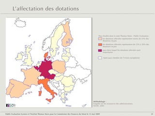 L’affectation des dotations



                                                                                                        Pays étudiés dans la note Thomas More - Public Evaluation :
                                                                                                             les dotations affectées représentent moins de 25% des
                                                                                                             dotations reçues

                                                                                                             les dotations affectées représentent de 25% à 50% des
                                                                                                             dotations reçues

                                                                                                             pays dans lequel les dotations affectées sont
                                                                                                             majoritaires


                                                                                                             Autre pays membre de l'Union européenne




                                                                                                  Méthodologie :
        Public
        Evaluation
                                                                                                  Enquête sur les ressources des administrations,
        System
        Agence française
        de notation
                                                                                                  OCDE, 2005



Public Evaluation System et l’Institut Thomas More pour la Commission des Finances du Sénat le 13 mai 2009                                                            21
 