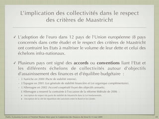 L’implication des collectivités dans le respect
                          des critères de Maastricht

        ✓    L'adoption de l'euro dans 12 pays de l'Union européenne (8 pays
             concernés dans cette étude) et le respect des critères de Maastricht
             ont contraint les Etats à maîtriser le volume de leur dette et celui des
             échelons infra-nationaux.

        ✓    Plusieurs pays ont signé des accords ou conventions liant l'Etat et
             les différents échelons de collectivités autour d'objectifs
             d'assainissement des ﬁnances et d'équilibre budgétaire  :
             - L'Autriche en 2000 (Pacte de stabilité interne).
             - L'Espagne en 2001 (Loi générale de stabilité ﬁnancière et Loi organique complémentaire).
             - L'Allemagne en 2002 (Accord coopératif ﬁxant des objectifs annuels).
               L'Allemagne a resserré la contrainte à l'occasion de la réforme fédérale de 2006  :
               ‣ inscription du respect du pacte de stabilité de Maastricht dans la Loi fondamentale,
               ‣ inscription de la clef de répartition des sanctions entre le Bund et les Länder.




Public Evaluation System et l’Institut Thomas More pour la Commission des Finances du Sénat le 13 mai 2009   22
 