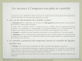 Un recours à l’emprunt encadré et contrôlé

                 La plupart des pays admettent la liberté de recourir à l'emprunt pour le ﬁnancement d'investissements,
                 mais l'excluent pour le ﬁnancement des dépenses courantes.
        ✓    Les cas de mécanismes de contrôle a priori :
             - Au Royaume-Uni, les collectivités sont soumises au credit approval, plafond ﬁxé par le gouvernement
               pour limiter le volume global d'emprunt.
               En outre, elles ne peuvent recourir à l'emprunt qu'à la condition que les équipements ﬁnancés
               accroissent son patrimoine et correspondent aux priorités afﬁchées par le Gouvernement. Les
               ministères sont chargés de donner leur accord le cas échéant avant la signature d'un contrat.
             - Au Portugal, les emprunts les plus importants sont soumis au visa préalable de la Cour des Comptes.
             - En Allemagne, les lois communales des Länder prévoient que le volume global des emprunts inscrits
               au budget doit être approuvé par l'autorité de tutelle du Land, laquelle apprécie la capacité ﬁnancière
               de la commune d'y faire face.

        ✓    Le contrôle a posteriori des emprunts, hormis le contrôle de légalité,
             est plus rare.
             - En Pologne, la loi sur les ﬁnances publiques de 1998 a introduit une régulation a posteriori  :
               si le volume de la dette publique dépasse les seuils qu'elle détermine (50, 55 et 60%), les collectivités
               locales doivent, selon les cas et comme l'Etat lui-même, bloquer ou réduire le niveau de leur
               endettement par rapport à leurs ressources totales (hors emprunt).
               Cette restriction porte sur le seul volume de la dette et non sur la nature des dépenses ﬁnancées par
               l'emprunt.

Public Evaluation System et l’Institut Thomas More pour la Commission des Finances du Sénat le 13 mai 2009                 25
 