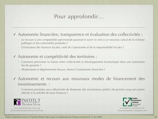 Pour approfondir…


        ✓    Autonomie ﬁnancière, transparence et évaluation des collectivités :
             - Le recours à une comptabilité patrimoniale pourrait-il ouvrir la voie à un nouveau calcul de la richesse
               publique et des externalités produites ?
             - L’évaluation des ﬁnances locales, outil de l’autonomie et de la responsabilité locales ?


        ✓    Autonomie et compétitivité des territoires :
             - Comment pérenniser la liaison entre collectivités et développement économique dans une autonomie
               ﬁscale garantie ?
             - Abattements et dégrèvements ﬁscaux, freins à l’autonomie ﬁnancière ?


        ✓    Autonomie et recours aux nouveaux modes de ﬁnancement des
             investissements  :
             - Comment permettre aux collectivités de demeurer des investisseurs publics de premier rang sans porter
               atteinte à la stabilité de leurs ﬁnances ?
                                                                                                                            Public
                                                                                                                            Evaluation
                                                                                                                            System
                                                                                                                            Agence française
                                                                                                                            de notation

         www.institut-thomas-more.org                                                                           www.public-evaluation.com
     jth.lesueur@institut-thomas-more.org                                                                    s.boutmy@public-evaluation.com


Public Evaluation System et l’Institut Thomas More pour la Commission des Finances du Sénat le 13 mai 2009                                     28
 