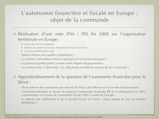 L’autonomie financière et fiscale en Europe :
                           objet de la commande

        ✓    Réalisation d’une note ITM / PES ﬁn 2008 sur l’organisation
             territoriale en Europe :
               ‣ 12 pays de l’Union Européenne
               ‣ Données du Conseil de l’Europe, d’Eurostat et articles universitaires
               ‣ Les points abordés dans la note :
             - Quels échelons pour quelles compétences ?
             - Un échelon intermédiaire entre le régional et le local est-il nécessaire ?
             - Le partenariat public-public comme mode fréquent de gouvernance
             - Les relations État / Collectivités : les collectivités ont-elles les moyens de leur autonomie ?


        ✓    Approfondissement de la question de l’autonomie ﬁnancière pour le
             Sénat :
             - Pas de réforme des institutions sans réforme de l’Etat ni de réﬂexion sur les modes de ﬁnancement
             - Constitutionnalisation en France du principe d’autonomie ﬁnancière ET de la péréquation en 2003,
               conformément à la Charte de l’Autonomie Locale (1985, Conseil de l’Europe)
             - La réforme des collectivités et de la ﬁscalité locale en France  : vieux serpent de mer ou chantier
               présidentiel ?




Public Evaluation System et l’Institut Thomas More pour la Commission des Finances du Sénat le 13 mai 2009           3
 