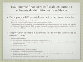 L’autonomie financière et fiscale en Europe :
                     éléments de définition et de méthode

        ✓    Des approches différentes de l’autonomie et des attentes variables :
             - Autonomie de la dépense ou de la recette ?
             - Est-on nécessairement plus autonome avec des ressources ﬁscales ?
               Différentes grilles de lecture de la problématique de l’autonomie ﬁnancière : elle renvoie à la question
               de l’autonomie ﬁscale dans le débat français, mais soulève ailleurs des interrogations sur l’unité et la
               souveraineté de l’Etat, la péréquation, la mise en oeuvre de la subsidiarité…


        ✓    L’appréciation du degré d’autonomie ﬁnancière des collectivités se
             mesure à l’aune :
             - De données ﬁnancières
               ‣ Poids de la dépense publique (toutes administrations confondues) dans le PIB
               ‣ Volume de ressources (et des dépenses engagées) à la disposition des échelons               infra-nationaux (entités fédérées, régionales,
                     intermédiaires et locales)
                 ‣   Nature des ressources locales


             - De données juridiques et institutionnelles
               ‣ Compétences à la charge des collectivités et garanties légales
               ‣ Marge de manoeuvre dans la déﬁnition des normes qui s’imposent aux collectivités et représentation des collectivités dans les
                     instances de décision nationales
                 ‣   Capacité des entités infra-nationales à mobiliser le levier ﬁscal et la dette



Public Evaluation System et l’Institut Thomas More pour la Commission des Finances du Sénat le 13 mai 2009                                                    4
 