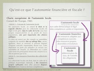 Qu’est-ce que l’autonomie financière et fiscale ?

      Charte européenne de l’autonomie locale,
      Conseil de l’Europe, 1985
                                                                                                                    L’autonomie locale
         «Article 3 – Concept de l'autonomie locale                                                                  Principe de libre administration
         Par autonomie locale, on entend le droit et la                               ‣un cadre démocratique et légal
         capacité effective pour les collectivités locales de                         ‣des compétences variées et importantes
         régler et de gérer, dans le cadre de la loi, sous leur
         propre responsabilité et au proﬁt de leurs
         populations, une part importante des affaires                                                            L’autonomie ﬁnancière
         publiques.                                                                                             ‣des ressources adaptées aux
         Ce droit est exercé par des conseils ou assemblées                                                      compétences exercées
         composés de membres élus au suffrage libre, secret,                                                    ‣des ressources propres,
         égalitaire, direct et universel et pouvant disposer                                                     diversiﬁées et évolutives
         d'organes exécutifs responsables devant eux. Cette
         disposition ne porte pas préjudice au recours aux                                                                L’autonomie
         assemblées de citoyens, au référendum ou à toute
         autre forme de participation directe des citoyens là ou                                                             ﬁscale
         elle est permise par la loi.                                                                                 ‣détermination du
         Article 9 – Les ressources ﬁnancières des collectivités                                                       taux, de l’assiette,
         locales                                                                                                       des allègements
         Les collectivités locales ont droit, dans le cadre de la
         politique économique nationale, à des ressources
         propres sufﬁsantes dont elles peuvent disposer                                      Public
                                                                                             Evaluation
                                                                                             System


         librement dans l'exercice de leurs compétences.»                                    Agence française
                                                                                             de notation




Public Evaluation System et l’Institut Thomas More pour la Commission des Finances du Sénat le 13 mai 2009                                              5
 