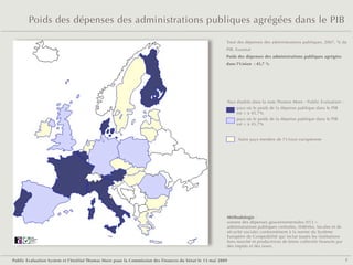 Poids des dépenses des administrations publiques agrégées dans le PIB

                                                                                                         Total des dépenses des administrations publiques, 2007, % du
                                                                                                         PIB, Eurostat
                                                                                                         Poids des dépenses des administrations publiques agrégées
                                                                                                         dans l'Union  : 45,7 %




                                                                                                             Pays étudiés dans la note Thomas More - Public Evaluation :
                                                                                                                  pays où le poids de la dépense publique dans le PIB
                                                                                                                  est > à 45,7%
                                                                                                                  pays où le poids de la dépense publique dans le PIB
                                                                                                                  est < à 45,7%


                                                                                                                  Autre pays membre de l'Union européenne




                                                                                                         Méthodologie :
                                                                                                         somme des dépenses gouvernementales (S13 =
                                                                                                         administrations publiques centrales, fédérées, locales et de
                                                                                                         sécurité sociale) conformément à la norme du Système
        Public
        Evaluation
                                                                                                         Européen de Comptabilité qui inclut toutes les institutions
        System
        Agence française
        de notation
                                                                                                         hors marché et productrices de biens collectifs financés par
                                                                                                         des impôts et des taxes.


Public Evaluation System et l’Institut Thomas More pour la Commission des Finances du Sénat le 13 mai 2009                                                                 7
 