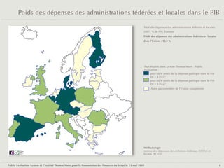 Poids des dépenses des administrations fédérées et locales dans le PIB

                                                                                                         Total des dépenses des administrations fédérées et locales,
                                                                                                         2007, % de PIB, Eurostat
                                                                                                         Poids des dépenses des administrations fédérées et locales
                                                                                                         dans l'Union  : 15,5 %




                                                                                                             Pays étudiés dans la note Thomas More - Public
                                                                                                             Evaluation :
                                                                                                                  pays où le poids de la dépense publique dans le PIB
                                                                                                                  est > à EU27
                                                                                                                  pays où le poids de la dépense publique dans le PIB
                                                                                                                  est < à EU27
                                                                                                                  Autre pays membre de l'Union européenne




                                                                                                         Méthodologie :
        Public
        Evaluation
        System
                                                                                                         somme des dépenses des échelons fédéraux (S1312) et
        Agence française
        de notation                                                                                      locaux (S1313).



Public Evaluation System et l’Institut Thomas More pour la Commission des Finances du Sénat le 13 mai 2009                                                              8
 