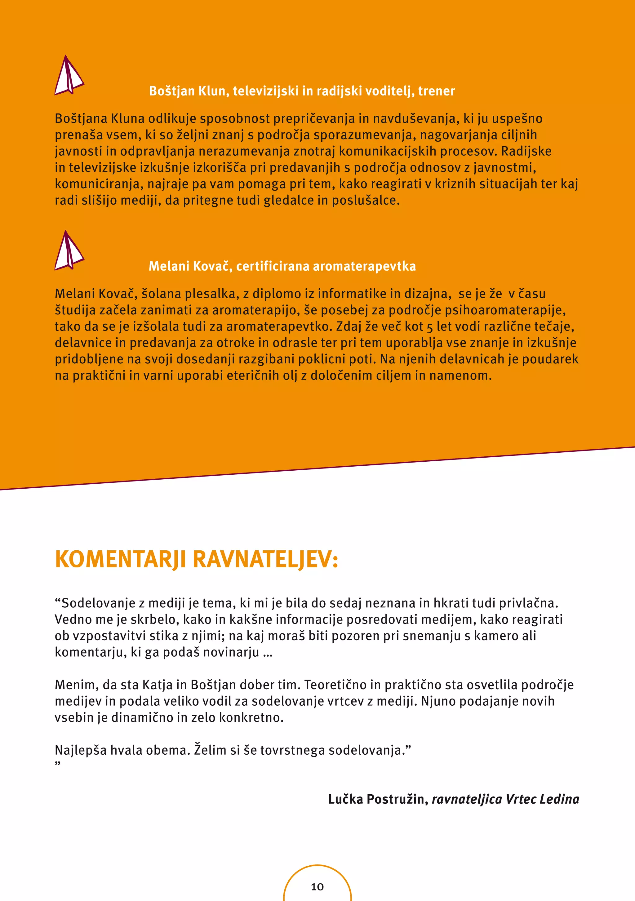 Boštjan Klun, televizijski in radijski voditelj, trener

Boštjana Kluna odlikuje sposobnost prepričevanja in navduševanja, ki ju uspešno
prenaša vsem, ki so željni znanj s področja sporazumevanja, nagovarjanja ciljnih
javnosti in odpravljanja nerazumevanja znotraj komunikacijskih procesov. Radijske
in televizijske izkušnje izkorišča pri predavanjih s področja odnosov z javnostmi,
komuniciranja, najraje pa vam pomaga pri tem, kako reagirati v kriznih situacijah ter kaj
radi slišijo mediji, da pritegne tudi gledalce in poslušalce.



                Melani Kovač, certificirana aromaterapevtka

Melani Kovač, šolana plesalka, z diplomo iz informatike in dizajna, se je že v času
študija začela zanimati za aromaterapijo, še posebej za področje psihoaromaterapije,
tako da se je izšolala tudi za aromaterapevtko. Zdaj že več kot 5 let vodi različne tečaje,
delavnice in predavanja za otroke in odrasle ter pri tem uporablja vse znanje in izkušnje
pridobljene na svoji dosedanji razgibani poklicni poti. Na njenih delavnicah je poudarek
na praktični in varni uporabi eteričnih olj z določenim ciljem in namenom.




KOMENTARJI RAVNATELJEV:
“Sodelovanje z mediji je tema, ki mi je bila do sedaj neznana in hkrati tudi privlačna.
Vedno me je skrbelo, kako in kakšne informacije posredovati medijem, kako reagirati
ob vzpostavitvi stika z njimi; na kaj moraš biti pozoren pri snemanju s kamero ali
komentarju, ki ga podaš novinarju …

Menim, da sta Katja in Boštjan dober tim. Teoretično in praktično sta osvetlila področje
medijev in podala veliko vodil za sodelovanje vrtcev z mediji. Njuno podajanje novih
vsebin je dinamično in zelo konkretno.

Najlepša hvala obema. Želim si še tovrstnega sodelovanja.”
”

                                                  Lučka Postružin, ravnateljica Vrtec Ledina




                                             10
 