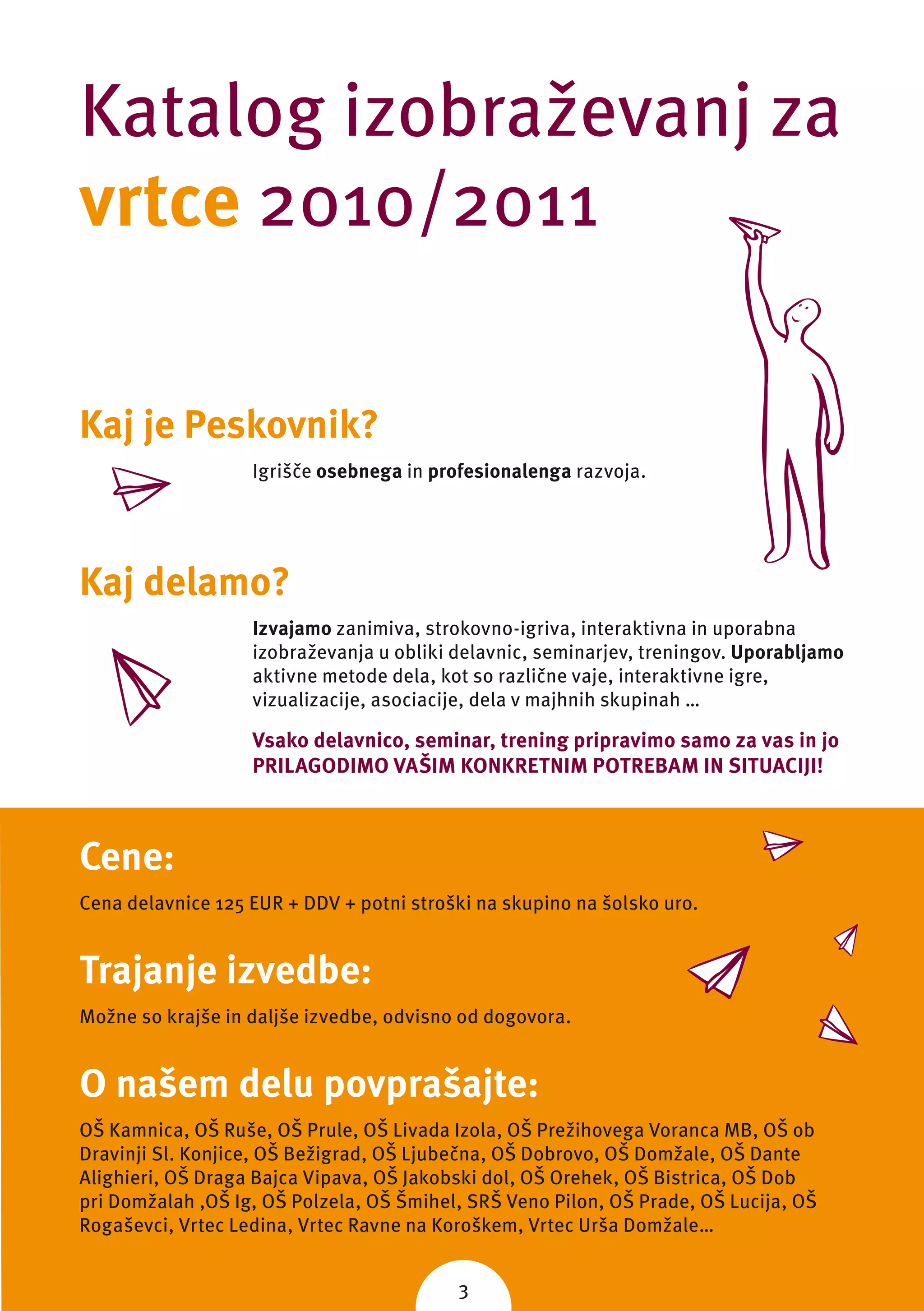 Katalog izobraževanj za
vrtce 2010/2011

Kaj je Peskovnik?
                   Igrišče osebnega in profesionalenga razvoja.




Kaj delamo?
                   Izvajamo zanimiva, strokovno-igriva, interaktivna in uporabna
                   izobraževanja u obliki delavnic, seminarjev, treningov. Uporabljamo
                   aktivne metode dela, kot so različne vaje, interaktivne igre,
                   vizualizacije, asociacije, dela v majhnih skupinah …

                   Vsako delavnico, seminar, trening pripravimo samo za vas in jo
                   PRILAGODIMO VAŠIM KONKRETNIM POTREBAM IN SITUACIJI!



Cene:
Cena delavnice 125 EUR + DDV + potni stroški na skupino na šolsko uro.


Trajanje izvedbe:
Možne so krajše in daljše izvedbe, odvisno od dogovora.


O našem delu povprašajte:
OŠ Kamnica, OŠ Ruše, OŠ Prule, OŠ Livada Izola, OŠ Prežihovega Voranca MB, OŠ ob
Dravinji Sl. Konjice, OŠ Bežigrad, OŠ Ljubečna, OŠ Dobrovo, OŠ Domžale, OŠ Dante
Alighieri, OŠ Draga Bajca Vipava, OŠ Jakobski dol, OŠ Orehek, OŠ Bistrica, OŠ Dob
pri Domžalah ,OŠ Ig, OŠ Polzela, OŠ Šmihel, SRŠ Veno Pilon, OŠ Prade, OŠ Lucija, OŠ
Rogaševci, Vrtec Ledina, Vrtec Ravne na Koroškem, Vrtec Urša Domžale…


                                          3
 
