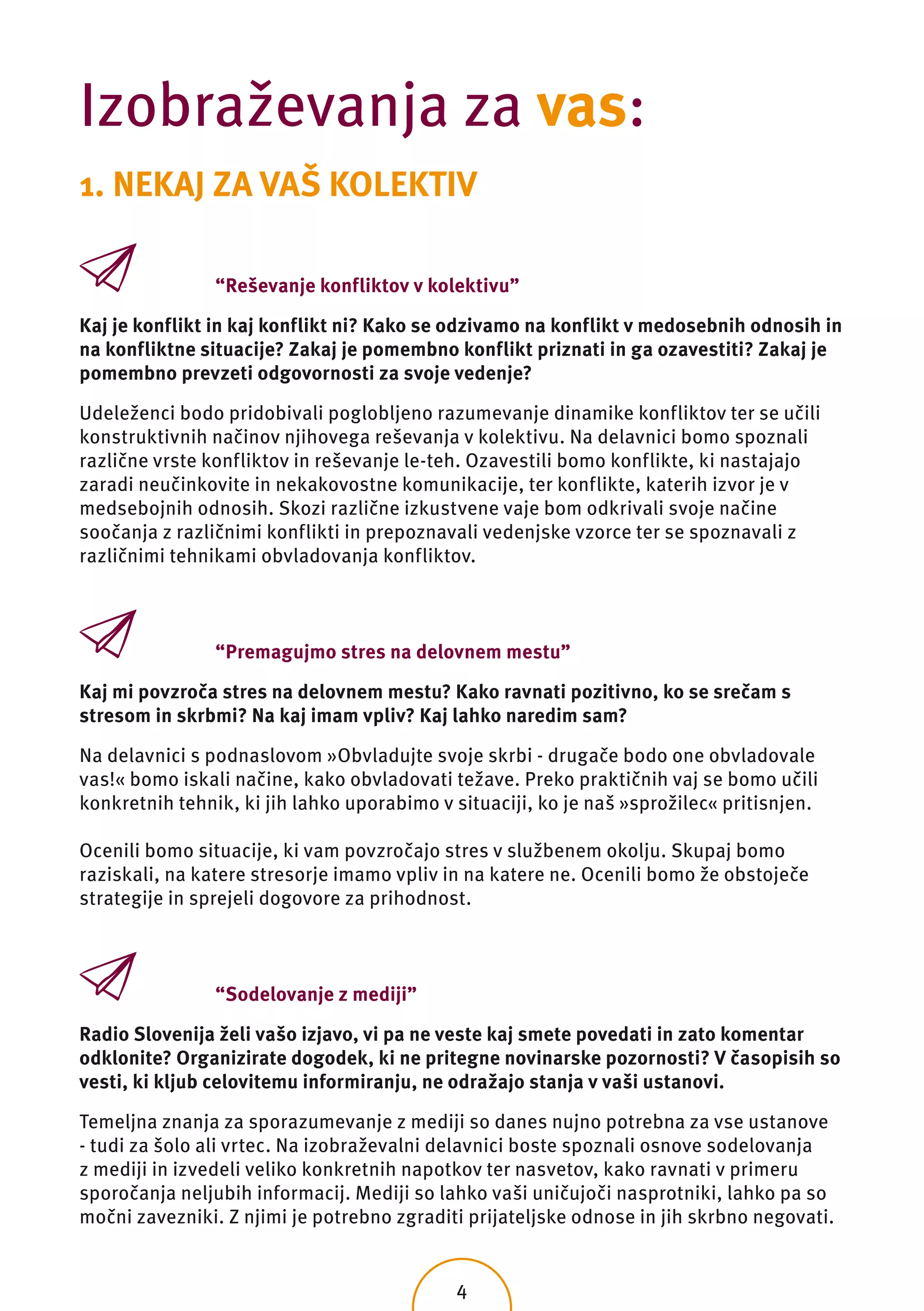 Izobraževanja za vas:
1. NEKAJ ZA VAŠ KOLEKTIV

                “Reševanje konfliktov v kolektivu”

Kaj je konflikt in kaj konflikt ni? Kako se odzivamo na konflikt v medosebnih odnosih in
na konfliktne situacije? Zakaj je pomembno konflikt priznati in ga ozavestiti? Zakaj je
pomembno prevzeti odgovornosti za svoje vedenje?

Udeleženci bodo pridobivali poglobljeno razumevanje dinamike konfliktov ter se učili
konstruktivnih načinov njihovega reševanja v kolektivu. Na delavnici bomo spoznali
različne vrste konfliktov in reševanje le-teh. Ozavestili bomo konflikte, ki nastajajo
zaradi neučinkovite in nekakovostne komunikacije, ter konflikte, katerih izvor je v
medsebojnih odnosih. Skozi različne izkustvene vaje bom odkrivali svoje načine
soočanja z različnimi konflikti in prepoznavali vedenjske vzorce ter se spoznavali z
različnimi tehnikami obvladovanja konfliktov.



                “Premagujmo stres na delovnem mestu”

Kaj mi povzroča stres na delovnem mestu? Kako ravnati pozitivno, ko se srečam s
stresom in skrbmi? Na kaj imam vpliv? Kaj lahko naredim sam?

Na delavnici s podnaslovom »Obvladujte svoje skrbi - drugače bodo one obvladovale
vas!« bomo iskali načine, kako obvladovati težave. Preko praktičnih vaj se bomo učili
konkretnih tehnik, ki jih lahko uporabimo v situaciji, ko je naš »sprožilec« pritisnjen.

Ocenili bomo situacije, ki vam povzročajo stres v službenem okolju. Skupaj bomo
raziskali, na katere stresorje imamo vpliv in na katere ne. Ocenili bomo že obstoječe
strategije in sprejeli dogovore za prihodnost.



                “Sodelovanje z mediji”

Radio Slovenija želi vašo izjavo, vi pa ne veste kaj smete povedati in zato komentar
odklonite? Organizirate dogodek, ki ne pritegne novinarske pozornosti? V časopisih so
vesti, ki kljub celovitemu informiranju, ne odražajo stanja v vaši ustanovi.

Temeljna znanja za sporazumevanje z mediji so danes nujno potrebna za vse ustanove
- tudi za šolo ali vrtec. Na izobraževalni delavnici boste spoznali osnove sodelovanja
z mediji in izvedeli veliko konkretnih napotkov ter nasvetov, kako ravnati v primeru
sporočanja neljubih informacij. Mediji so lahko vaši uničujoči nasprotniki, lahko pa so
močni zavezniki. Z njimi je potrebno zgraditi prijateljske odnose in jih skrbno negovati.


                                            4
 
