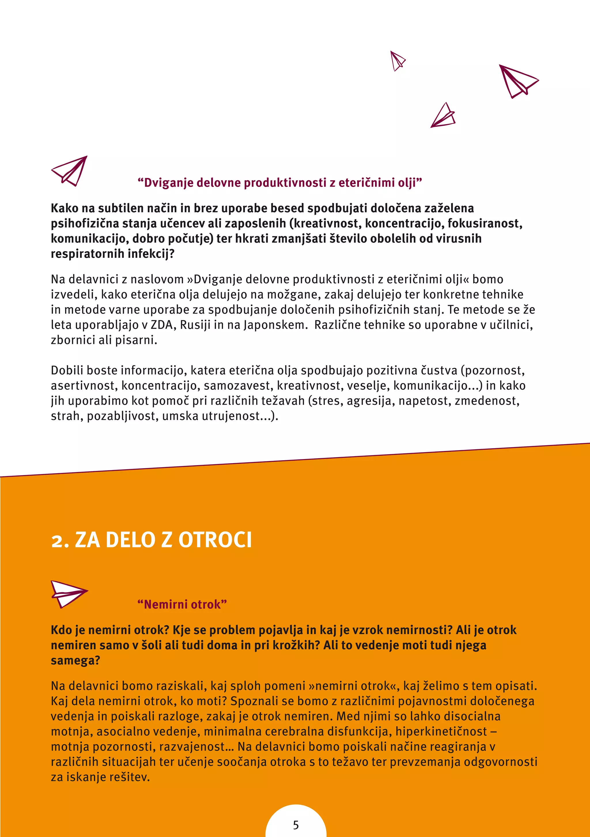 “Dviganje delovne produktivnosti z eteričnimi olji”

Kako na subtilen način in brez uporabe besed spodbujati določena zaželena
psihofizična stanja učencev ali zaposlenih (kreativnost, koncentracijo, fokusiranost,
komunikacijo, dobro počutje) ter hkrati zmanjšati število obolelih od virusnih
respiratornih infekcij?

Na delavnici z naslovom »Dviganje delovne produktivnosti z eteričnimi olji« bomo
izvedeli, kako eterična olja delujejo na možgane, zakaj delujejo ter konkretne tehnike
in metode varne uporabe za spodbujanje določenih psihofizičnih stanj. Te metode se že
leta uporabljajo v ZDA, Rusiji in na Japonskem. Različne tehnike so uporabne v učilnici,
zbornici ali pisarni.

Dobili boste informacijo, katera eterična olja spodbujajo pozitivna čustva (pozornost,
asertivnost, koncentracijo, samozavest, kreativnost, veselje, komunikacijo...) in kako
jih uporabimo kot pomoč pri različnih težavah (stres, agresija, napetost, zmedenost,
strah, pozabljivost, umska utrujenost...).




2. ZA DELO Z OTROCI

               “Nemirni otrok”

Kdo je nemirni otrok? Kje se problem pojavlja in kaj je vzrok nemirnosti? Ali je otrok
nemiren samo v šoli ali tudi doma in pri krožkih? Ali to vedenje moti tudi njega
samega?

Na delavnici bomo raziskali, kaj sploh pomeni »nemirni otrok«, kaj želimo s tem opisati.
Kaj dela nemirni otrok, ko moti? Spoznali se bomo z različnimi pojavnostmi določenega
vedenja in poiskali razloge, zakaj je otrok nemiren. Med njimi so lahko disocialna
motnja, asocialno vedenje, minimalna cerebralna disfunkcija, hiperkinetičnost –
motnja pozornosti, razvajenost… Na delavnici bomo poiskali načine reagiranja v
različnih situacijah ter učenje soočanja otroka s to težavo ter prevzemanja odgovornosti
za iskanje rešitev.


                                            5
 