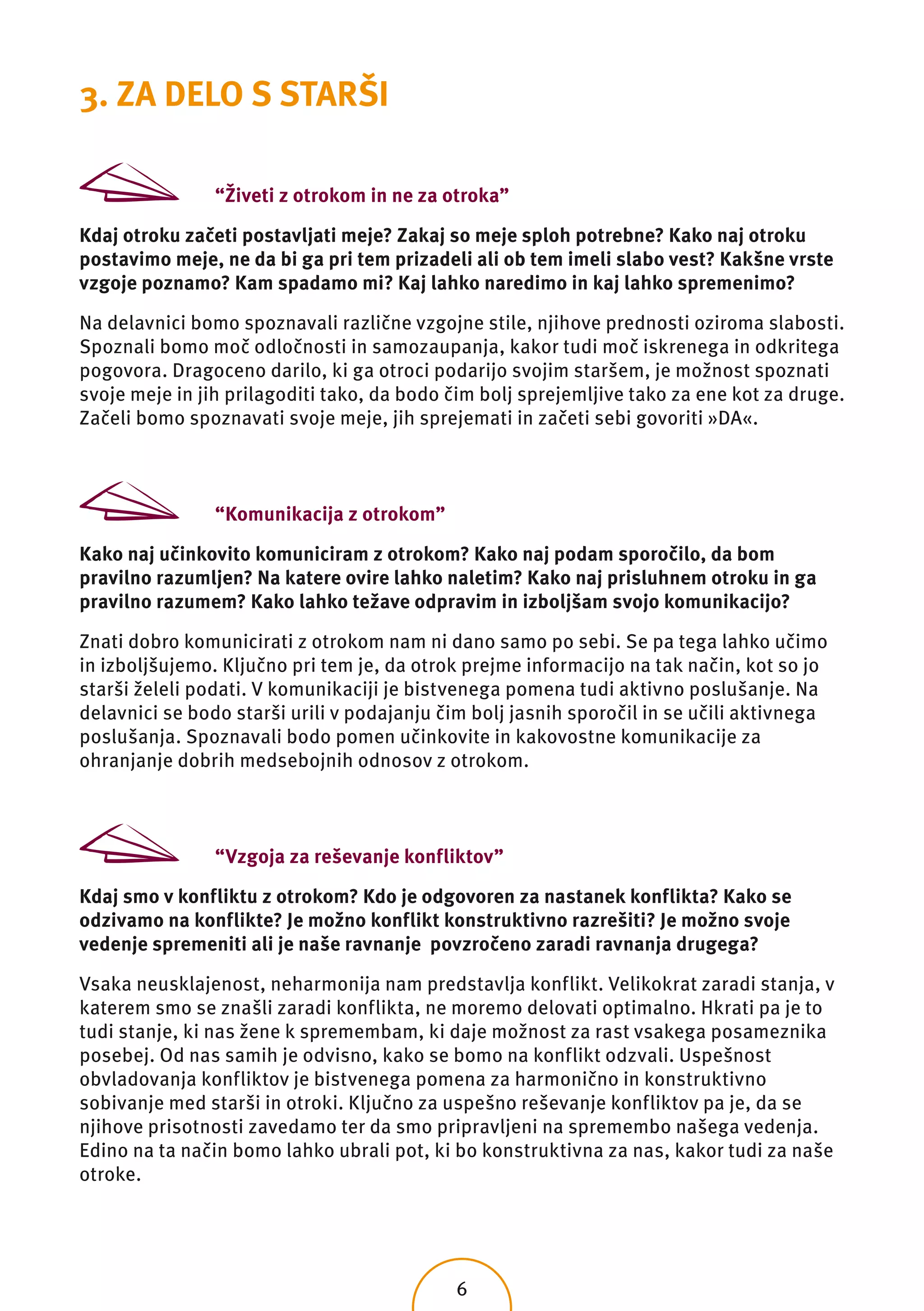 3. ZA DELO S STARŠI

                “Živeti z otrokom in ne za otroka”

Kdaj otroku začeti postavljati meje? Zakaj so meje sploh potrebne? Kako naj otroku
postavimo meje, ne da bi ga pri tem prizadeli ali ob tem imeli slabo vest? Kakšne vrste
vzgoje poznamo? Kam spadamo mi? Kaj lahko naredimo in kaj lahko spremenimo?

Na delavnici bomo spoznavali različne vzgojne stile, njihove prednosti oziroma slabosti.
Spoznali bomo moč odločnosti in samozaupanja, kakor tudi moč iskrenega in odkritega
pogovora. Dragoceno darilo, ki ga otroci podarijo svojim staršem, je možnost spoznati
svoje meje in jih prilagoditi tako, da bodo čim bolj sprejemljive tako za ene kot za druge.
Začeli bomo spoznavati svoje meje, jih sprejemati in začeti sebi govoriti »DA«.



                “Komunikacija z otrokom”

Kako naj učinkovito komuniciram z otrokom? Kako naj podam sporočilo, da bom
pravilno razumljen? Na katere ovire lahko naletim? Kako naj prisluhnem otroku in ga
pravilno razumem? Kako lahko težave odpravim in izboljšam svojo komunikacijo?

Znati dobro komunicirati z otrokom nam ni dano samo po sebi. Se pa tega lahko učimo
in izboljšujemo. Ključno pri tem je, da otrok prejme informacijo na tak način, kot so jo
starši želeli podati. V komunikaciji je bistvenega pomena tudi aktivno poslušanje. Na
delavnici se bodo starši urili v podajanju čim bolj jasnih sporočil in se učili aktivnega
poslušanja. Spoznavali bodo pomen učinkovite in kakovostne komunikacije za
ohranjanje dobrih medsebojnih odnosov z otrokom.



                “Vzgoja za reševanje konfliktov”

Kdaj smo v konfliktu z otrokom? Kdo je odgovoren za nastanek konflikta? Kako se
odzivamo na konflikte? Je možno konflikt konstruktivno razrešiti? Je možno svoje
vedenje spremeniti ali je naše ravnanje povzročeno zaradi ravnanja drugega?

Vsaka neusklajenost, neharmonija nam predstavlja konflikt. Velikokrat zaradi stanja, v
katerem smo se znašli zaradi konflikta, ne moremo delovati optimalno. Hkrati pa je to
tudi stanje, ki nas žene k spremembam, ki daje možnost za rast vsakega posameznika
posebej. Od nas samih je odvisno, kako se bomo na konflikt odzvali. Uspešnost
obvladovanja konfliktov je bistvenega pomena za harmonično in konstruktivno
sobivanje med starši in otroki. Ključno za uspešno reševanje konfliktov pa je, da se
njihove prisotnosti zavedamo ter da smo pripravljeni na spremembo našega vedenja.
Edino na ta način bomo lahko ubrali pot, ki bo konstruktivna za nas, kakor tudi za naše
otroke.




                                            6
 