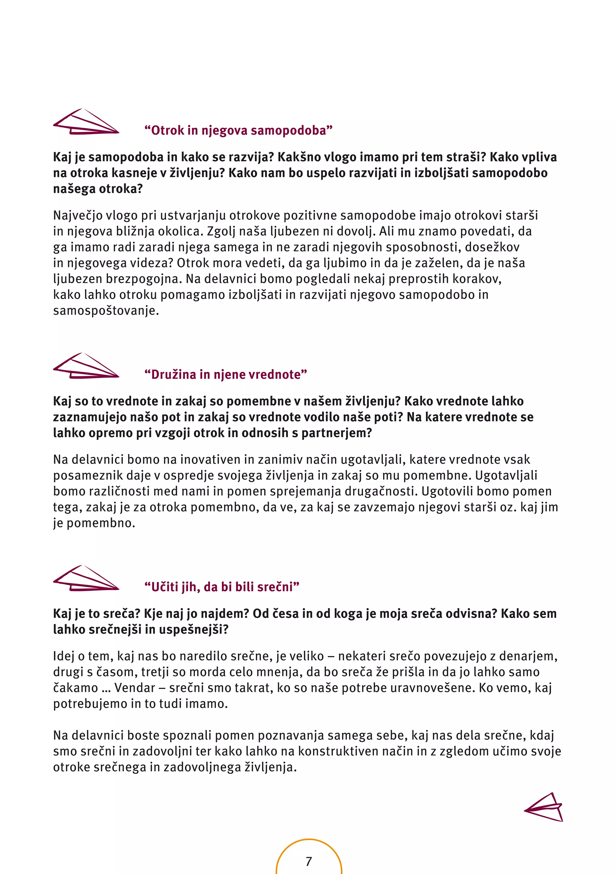 “Otrok in njegova samopodoba”

Kaj je samopodoba in kako se razvija? Kakšno vlogo imamo pri tem straši? Kako vpliva
na otroka kasneje v življenju? Kako nam bo uspelo razvijati in izboljšati samopodobo
našega otroka?

Največjo vlogo pri ustvarjanju otrokove pozitivne samopodobe imajo otrokovi starši
in njegova bližnja okolica. Zgolj naša ljubezen ni dovolj. Ali mu znamo povedati, da
ga imamo radi zaradi njega samega in ne zaradi njegovih sposobnosti, dosežkov
in njegovega videza? Otrok mora vedeti, da ga ljubimo in da je zaželen, da je naša
ljubezen brezpogojna. Na delavnici bomo pogledali nekaj preprostih korakov,
kako lahko otroku pomagamo izboljšati in razvijati njegovo samopodobo in
samospoštovanje.



                “Družina in njene vrednote”

Kaj so to vrednote in zakaj so pomembne v našem življenju? Kako vrednote lahko
zaznamujejo našo pot in zakaj so vrednote vodilo naše poti? Na katere vrednote se
lahko opremo pri vzgoji otrok in odnosih s partnerjem?

Na delavnici bomo na inovativen in zanimiv način ugotavljali, katere vrednote vsak
posameznik daje v ospredje svojega življenja in zakaj so mu pomembne. Ugotavljali
bomo različnosti med nami in pomen sprejemanja drugačnosti. Ugotovili bomo pomen
tega, zakaj je za otroka pomembno, da ve, za kaj se zavzemajo njegovi starši oz. kaj jim
je pomembno.



                “Učiti jih, da bi bili srečni”

Kaj je to sreča? Kje naj jo najdem? Od česa in od koga je moja sreča odvisna? Kako sem
lahko srečnejši in uspešnejši?

Idej o tem, kaj nas bo naredilo srečne, je veliko – nekateri srečo povezujejo z denarjem,
drugi s časom, tretji so morda celo mnenja, da bo sreča že prišla in da jo lahko samo
čakamo … Vendar – srečni smo takrat, ko so naše potrebe uravnovešene. Ko vemo, kaj
potrebujemo in to tudi imamo.

Na delavnici boste spoznali pomen poznavanja samega sebe, kaj nas dela srečne, kdaj
smo srečni in zadovoljni ter kako lahko na konstruktiven način in z zgledom učimo svoje
otroke srečnega in zadovoljnega življenja.




                                                 7
 