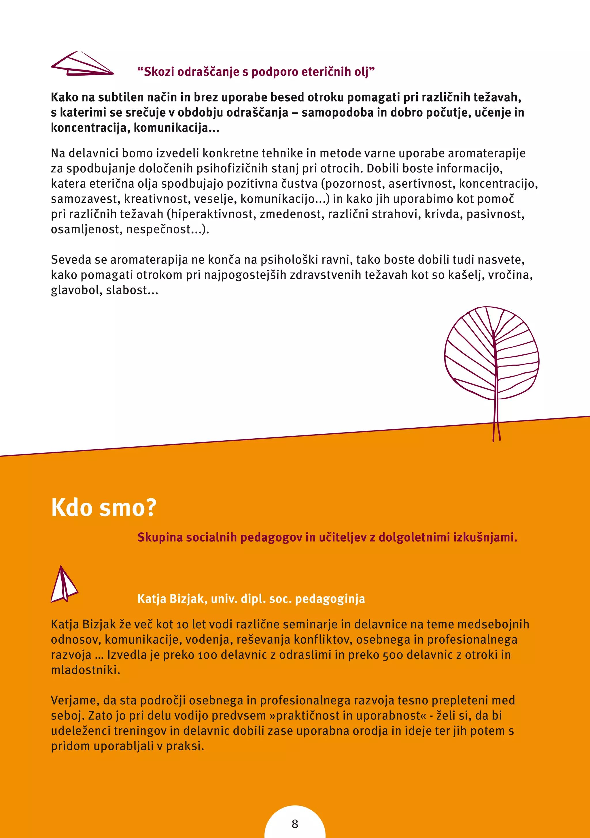 “Skozi odraščanje s podporo eteričnih olj”

Kako na subtilen način in brez uporabe besed otroku pomagati pri različnih težavah,
s katerimi se srečuje v obdobju odraščanja – samopodoba in dobro počutje, učenje in
koncentracija, komunikacija...

Na delavnici bomo izvedeli konkretne tehnike in metode varne uporabe aromaterapije
za spodbujanje določenih psihofizičnih stanj pri otrocih. Dobili boste informacijo,
katera eterična olja spodbujajo pozitivna čustva (pozornost, asertivnost, koncentracijo,
samozavest, kreativnost, veselje, komunikacijo...) in kako jih uporabimo kot pomoč
pri različnih težavah (hiperaktivnost, zmedenost, različni strahovi, krivda, pasivnost,
osamljenost, nespečnost...).

Seveda se aromaterapija ne konča na psihološki ravni, tako boste dobili tudi nasvete,
kako pomagati otrokom pri najpogostejših zdravstvenih težavah kot so kašelj, vročina,
glavobol, slabost...




Kdo smo?
               Skupina socialnih pedagogov in učiteljev z dolgoletnimi izkušnjami.



               Katja Bizjak, univ. dipl. soc. pedagoginja

Katja Bizjak že več kot 10 let vodi različne seminarje in delavnice na teme medsebojnih
odnosov, komunikacije, vodenja, reševanja konfliktov, osebnega in profesionalnega
razvoja … Izvedla je preko 100 delavnic z odraslimi in preko 500 delavnic z otroki in
mladostniki.

Verjame, da sta področji osebnega in profesionalnega razvoja tesno prepleteni med
seboj. Zato jo pri delu vodijo predvsem »praktičnost in uporabnost« - želi si, da bi
udeleženci treningov in delavnic dobili zase uporabna orodja in ideje ter jih potem s
pridom uporabljali v praksi.




                                            8
 