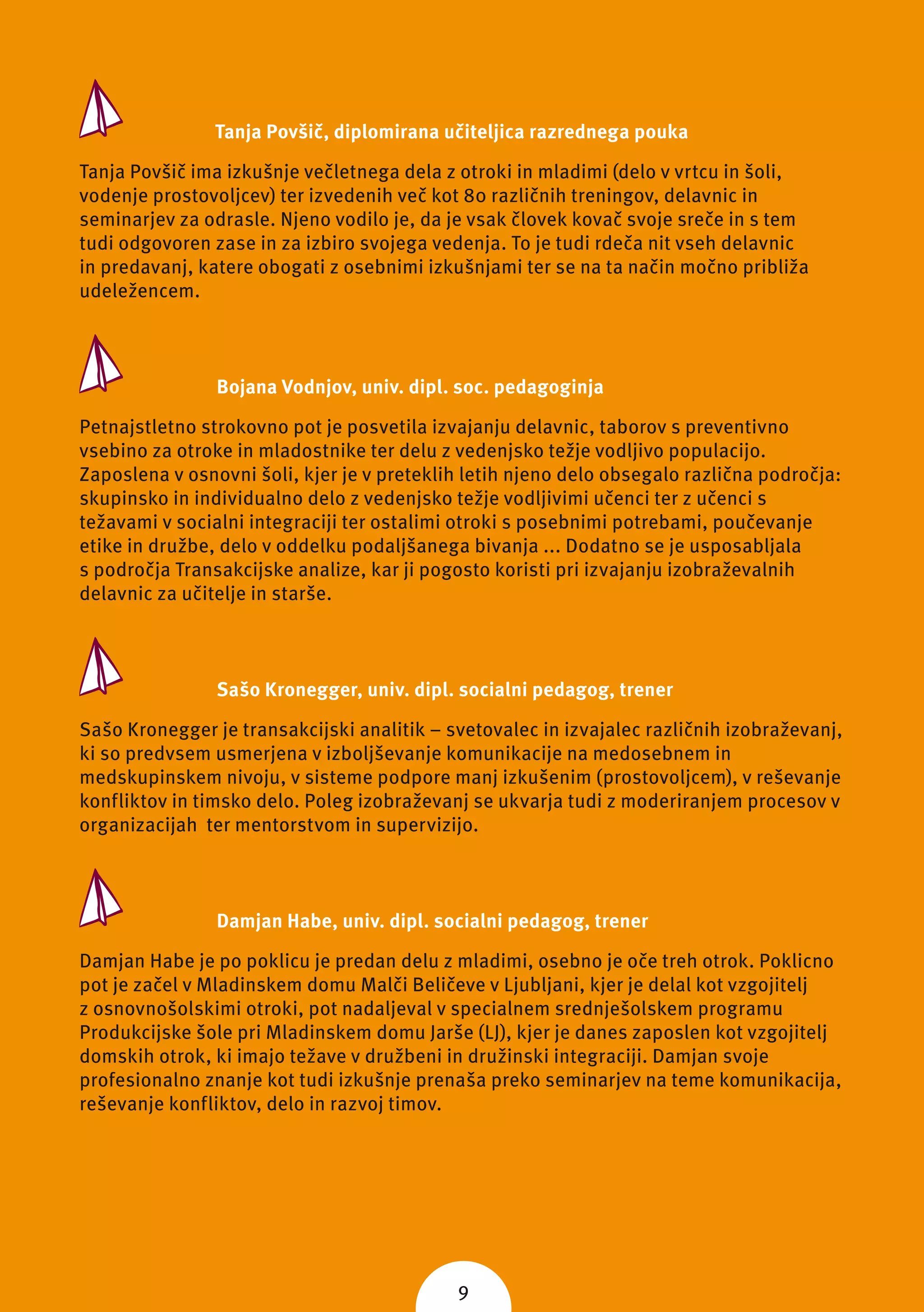 Tanja Povšič, diplomirana učiteljica razrednega pouka

Tanja Povšič ima izkušnje večletnega dela z otroki in mladimi (delo v vrtcu in šoli,
vodenje prostovoljcev) ter izvedenih več kot 80 različnih treningov, delavnic in
seminarjev za odrasle. Njeno vodilo je, da je vsak človek kovač svoje sreče in s tem
tudi odgovoren zase in za izbiro svojega vedenja. To je tudi rdeča nit vseh delavnic
in predavanj, katere obogati z osebnimi izkušnjami ter se na ta način močno približa
udeležencem.



                Bojana Vodnjov, univ. dipl. soc. pedagoginja

Petnajstletno strokovno pot je posvetila izvajanju delavnic, taborov s preventivno
vsebino za otroke in mladostnike ter delu z vedenjsko težje vodljivo populacijo.
Zaposlena v osnovni šoli, kjer je v preteklih letih njeno delo obsegalo različna področja:
skupinsko in individualno delo z vedenjsko težje vodljivimi učenci ter z učenci s
težavami v socialni integraciji ter ostalimi otroki s posebnimi potrebami, poučevanje
etike in družbe, delo v oddelku podaljšanega bivanja ... Dodatno se je usposabljala
s področja Transakcijske analize, kar ji pogosto koristi pri izvajanju izobraževalnih
delavnic za učitelje in starše.



                Sašo Kronegger, univ. dipl. socialni pedagog, trener

Sašo Kronegger je transakcijski analitik – svetovalec in izvajalec različnih izobraževanj,
ki so predvsem usmerjena v izboljševanje komunikacije na medosebnem in
medskupinskem nivoju, v sisteme podpore manj izkušenim (prostovoljcem), v reševanje
konfliktov in timsko delo. Poleg izobraževanj se ukvarja tudi z moderiranjem procesov v
organizacijah ter mentorstvom in supervizijo.



                Damjan Habe, univ. dipl. socialni pedagog, trener

Damjan Habe je po poklicu je predan delu z mladimi, osebno je oče treh otrok. Poklicno
pot je začel v Mladinskem domu Malči Beličeve v Ljubljani, kjer je delal kot vzgojitelj
z osnovnošolskimi otroki, pot nadaljeval v specialnem srednješolskem programu
Produkcijske šole pri Mladinskem domu Jarše (LJ), kjer je danes zaposlen kot vzgojitelj
domskih otrok, ki imajo težave v družbeni in družinski integraciji. Damjan svoje
profesionalno znanje kot tudi izkušnje prenaša preko seminarjev na teme komunikacija,
reševanje konfliktov, delo in razvoj timov.




                                            9
 
