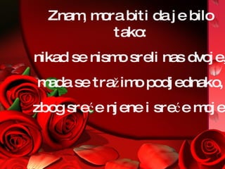 Znam, mora biti da je bilo tako: nikad se nismo sreli nas dvoje, mada se tražimo   podjednako,  zbog sreće njene i sreće moje. 