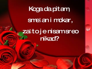 Koga da pitam, smešan i mokar, zašto je nisam sreo nikad? 