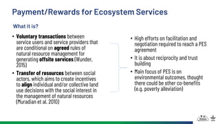 Payment/Rewards for Ecosystem Services
• Voluntary transactions between
service users and service providers that
are conditional on agreed rules of
natural resource management for
generating offsite services (Wunder,
2015)
• Transfer of resources between social
actors, which aims to create incentives
to align individual and/or collective land
use decisions with the social interest in
the management of natural resources
(Muradian et al. 2010)
• High efforts on facilitation and
negotiation required to reach a PES
agreement
• It is about reciprocity and trust
building
• Main focus of PES is on
environmental outcomes, thought
there could be other co-benefits
(e.g. poverty alleviation)
What it is?
 