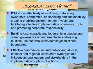 PESMSEA : Lessons learned
ICM works effectively at local level, catalyzing
ownership, partnership, co-financing and sustainability;
creating enabling environment for investment;
facilitating effective implementation of sea-use zoning;
and promoting corporate responsibility.
Building local capacity and leadership in coastal and
ocean governance is fundamental to addressing
multiple-use conflicts within/across jurisdictional
boundaries.
Effective communication and networking at local,
national and regional levels creat synergies and
linkages among leaders and stakeholders in the
implementation of plans of actions.
 