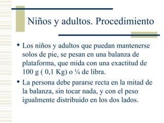 Niños y adultos. Procedimiento Los niños y adultos que puedan mantenerse solos de pie, se pesan en una balanza de plataforma, que mida con una exactitud de 100 g ( 0,1 Kg) o ¼ de libra. La persona debe pararse recta en la mitad de la balanza, sin tocar nada, y con el peso igualmente distribuido en los dos lados. 