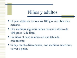 Niños y adultos El peso debe ser leido a los 100 g o ¼ e libra más cercano. Dos medidas seguidas deben coincidir dentro de 100 gm o ¼ de libra. En niños el peso se ubica en una tabla de crecimiento  Si hay mucha discrepancia, con medidas anteriores, volver a pesar. 