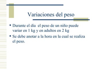 Variaciones del peso Durante el día  el peso de un niño puede variar en 1 kg y en adultos en 2 kg Se debe anotar a la hora en la cual se realiza el peso. 