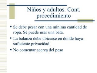 Niños y adultos. Cont. procedimiento Se debe pesar con una mínima cantidad de ropa. Se puede usar una bata. La balanza debe ubicarse en donde haya suficiente privacidad No comentar acerca del peso 