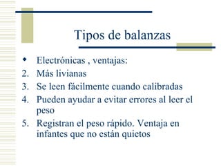 Tipos de balanzas Electrónicas , ventajas: Más livianas Se leen fácilmente cuando calibradas Pueden ayudar a evitar errores al leer el peso Registran el peso rápido. Ventaja en infantes que no están quietos 