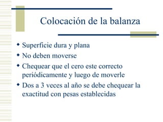 Colocación de la balanza Superficie dura y plana No deben moverse Chequear que el cero este correcto periódicamente y luego de moverle Dos a 3 veces al año se debe chequear la exactitud con pesas establecidas  