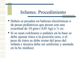 Infantes. Procedimiento Deben se pesados en balnzas electrónicas o de pesas pediatricas que pesen con una exactitud de 10 gms ( 0,01 kg) o ½ oz. Si se usan colchones o pañales en la base se debe ajustar éstos a la posición cero, o el peso de éstos se debe restar del peso del infante ( técnica debe ser uniforme y anotada en la hx médica) 