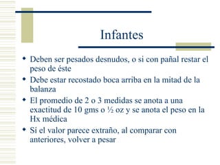Infantes Deben ser pesados desnudos, o si con pañal restar el peso de éste Debe estar recostado boca arriba en la mitad de la balanza El promedio de 2 o 3 medidas se anota a una exactitud de 10 gms o ½ oz y se anota el peso en la Hx médica Sí el valor parece extraño, al comparar con anteriores, volver a pesar 
