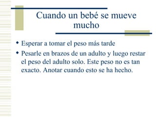 Cuando un bebé se mueve mucho Esperar a tomar el peso más tarde Pesarle en brazos de un adulto y luego restar el peso del adulto solo. Este peso no es tan exacto. Anotar cuando esto se ha hecho. 