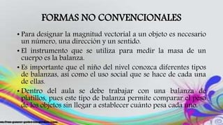 FORMAS NO CONVENCIONALES
• Para designar la magnitud vectorial a un objeto es necesario
un número, una dirección y un sentido.
• El instrumento que se utiliza para medir la masa de un
cuerpo es la balanza.
• Es importante que el niño del nivel conozca diferentes tipos
de balanzas, así como el uso social que se hace de cada una
de ellas.
• Dentro del aula se debe trabajar con una balanza de
platillos, pues este tipo de balanza permite comparar el peso
de los objetos sin llegar a establecer cuánto pesa cada uno.
 