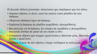 El docente deberá presentar, situaciones que impliquen que los niños:
• Sopesen objetos, es decir, usen las manos como platillos de una
balanza
• Observen distintos tipos de balanza.
• Exploren la balanza de platillos (equilibrio, desequilibrio).
• Reconozcan, en la balanza, los estados de equilibrio y desequilibrio,
buscando formas de pasar de un estado a otro.
• Comparen objetos que tengan: igual forma y diferente peso, diferente
forma e igual peso.
• Estimen el peso de dos objetos y luego verifiquen lo anticipado.
 
