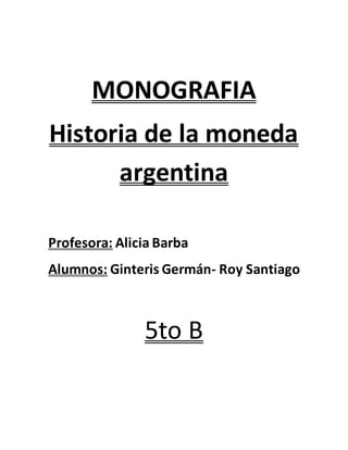 MONOGRAFIA 
Historia de la moneda 
argentina 
Profesora: Alicia Barba 
Alumnos: Ginteris Germán- Roy Santiago 
5to B 
 