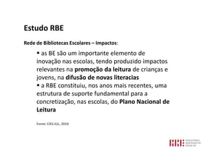 Estudo RBE
Rede de Bibliotecas Escolares – Impactos:
      as BE são um importante elemento de
     inovação nas escolas, tendo produzido impactos
     relevantes na promoção da leitura de crianças e
     jovens, na difusão de novas literacias
      a RBE constituiu, nos anos mais recentes, uma
     estrutura de suporte fundamental para a
     concretização, nas escolas, do Plano Nacional de
     Leitura
     Fonte: CIES.IUL, 2010
 