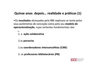 Quinze anos depois… realidade e práticas (1)
•Os resultados alcançados pela RBE explicam-se tanto pelos
seus parâmetros de conceção como pelo seu modelo de
operacionalização, cujas vertentes fundamentais são:
   …
    1. a ação colaborativa

   2.as parcerias

   1.os coordenadores interconcelhios (CIBE)

   2. os professores bibliotecários (PB)
 