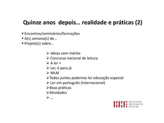 Quinze anos depois… realidade e práticas (2)
 Encontros/seminários/formações
 A(s) semana(s) de…
 Projeto(s) sobre…

              Ideias com mérito
              Concurso nacional de leitura
              A ler +
              Ler, é para já
              MLM
             Todos juntos podemos ler educação especial
              Ler em português (internacional)
             Boas práticas
             Atividades
             ….
 