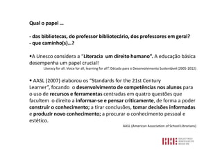 Qual o papel …

- das bibliotecas, do professor bibliotecário, dos professores em geral?
- que caminho(s)…?

A Unesco considera a “Literacia um direito humano”. A educação básica
desempenha um papel crucial!
      Literacy for all. Voice for all, learning for all”. Década para o Desenvolvimento Sustentável (2005-2012)


 AASL (2007) elaborou os “Standards for the 21st Century
Learner”, focando o desenvolvimento de competências nos alunos para
o uso de recursos e ferramentas centradas em quatro questões que
facultem o direito a informar-se e pensar criticamente, de forma a poder
construir o conhecimento; a tirar conclusões, tomar decisões informadas
e produzir novo conhecimento; a procurar o conhecimento pessoal e
estético.
                                                            AASL (American Association of School Librarians)
 