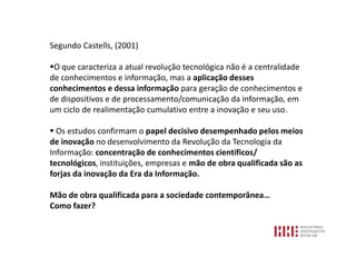 Segundo Castells, (2001)

O que caracteriza a atual revolução tecnológica não é a centralidade
de conhecimentos e informação, mas a aplicação desses
conhecimentos e dessa informação para geração de conhecimentos e
de dispositivos e de processamento/comunicação da informação, em
um ciclo de realimentação cumulativo entre a inovação e seu uso.

 Os estudos confirmam o papel decisivo desempenhado pelos meios
de inovação no desenvolvimento da Revolução da Tecnologia da
Informação: concentração de conhecimentos científicos/
tecnológicos, instituições, empresas e mão de obra qualificada são as
forjas da inovação da Era da Informação.

Mão de obra qualificada para a sociedade contemporânea…
Como fazer?
 