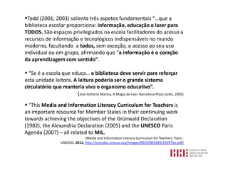 Todd (2001; 2003) salienta três aspetos fundamentais “…que a
biblioteca escolar proporciona: informação, educação e lazer para
TODOS. São espaços privilegiados na escola facilitadores do acesso a
recursos de informação e tecnológicos indispensáveis no mundo
moderno, facultando a todos, sem exceção, o acesso ao seu uso
individual ou em grupo, afirmando que “a informação é o coração
da aprendizagem com sentido”.

 “Se é a escola que educa… a biblioteca deve servir para reforçar
esta unidade leitora. A leitura poderia ser o grande sistema
circulatório que manteria vivo o organismo educativo”.
                        (José António Marina, A Magia de Leer. Barcelona:Plaza Janés, 2005)

 "This Media and Information Literacy Curriculum for Teachers is
an important resource for Member States in their continuing work
towards achieving the objectives of the Grünwald Declaration
(1982), the Alexandria Declaration (2005) and the UNESCO Paris
Agenda (2007) – all related to MIL.
                                  (Media and Information Literacy Curriculum for Teachers. Paris :
                    UNESCO, 2011, http://unesdoc.unesco.org/images/0019/001929/192971e.pdf)
 