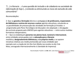 ”( …) a literacia … é uma questão de inclusão e de cidadania na sociedade da
informação de hoje (…) evitando ou diminuindo os riscos de exclusão da vida
comunitária”

Recomendações:

2- Que se garanta a formação (técnica e pedagógica) de professores, responsáveis
de bibliotecas e centros de recursos e outros agentes educativos, estudando-se
 as possibilidades de prossecução das atividades de formação já iniciadas e
 programadas pelo Plano Tecnológico da Educação e de adaptação e divulgação
do currículo proposto pela UNESCO para agentes educativos — entre outras medidas
formativas indispensáveis;
6 — Que se estabeleçam parcerias nos planos local, nacional e internacional,
entre entidades preocupadas com a educação para a literacia
mediática, designadamente bibliotecas, e os próprios media, e se apoiem
iniciativas relativas aos media promovidas por essas entidades (por
exemplo com a criação de Um Dia Com Media nas escolas no dia 3 de
Maio, consagrado internacionalmente à Liberdade de Imprensa)

                             Recomendação nº 6/2011 do CNE. MEC. sobre Educação para a Literacia Mediática
 