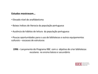Estudos mostravam…

• Elevado nível de analfabetismo

• Baixos índices de literacia da população portuguesa

• Ausência de hábitos de leitura da população portuguesa

• Poucas oportunidades para o uso de bibliotecas e outros equipamentos
culturais – escassez de estruturas


 1996 – Lançamento do Programa RBE com o objetivo de criar bibliotecas
               escolares no ensino básico e secundário
 