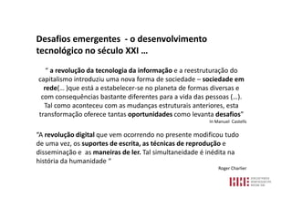 Desafios emergentes - o desenvolvimento
tecnológico no século XXI …
   “ a revolução da tecnologia da informação e a reestruturação do
capitalismo introduziu uma nova forma de sociedade – sociedade em
  rede(… )que está a estabelecer-se no planeta de formas diversas e
 com consequências bastante diferentes para a vida das pessoas (…).
  Tal como aconteceu com as mudanças estruturais anteriores, esta
transformação oferece tantas oportunidades como levanta desafios”
                                                        In Manuel Castells

“A revolução digital que vem ocorrendo no presente modificou tudo
de uma vez, os suportes de escrita, as técnicas de reprodução e
disseminação e as maneiras de ler. Tal simultaneidade é inédita na
história da humanidade “
                                                            Roger Charlier
 