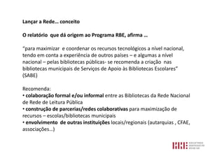 Lançar a Rede… conceito

O relatório que dá origem ao Programa RBE, afirma …

“para maximizar e coordenar os recursos tecnológicos a nível nacional,
tendo em conta a experiência de outros países – e algumas a nível
nacional – pelas bibliotecas públicas- se recomenda a criação nas
bibliotecas municipais de Serviços de Apoio às Bibliotecas Escolares”
(SABE)

Recomenda:
• colaboração formal e/ou informal entre as Bibliotecas da Rede Nacional
de Rede de Leitura Pública
• construção de parcerias/redes colaborativas para maximização de
recursos – escolas/bibliotecas municipais
• envolvimento de outras instituições locais/regionais (autarquias , CFAE,
associações…)
 