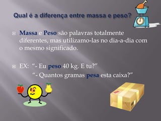 Qual é a diferença entre massa e peso?Massa e Peso são palavras totalmente diferentes, mas utilizamo-las no dia-a-dia com o mesmo significado.EX:  “- Eu peso 40 kg. E tu?”             “- Quantos gramas pesa esta caixa?”         